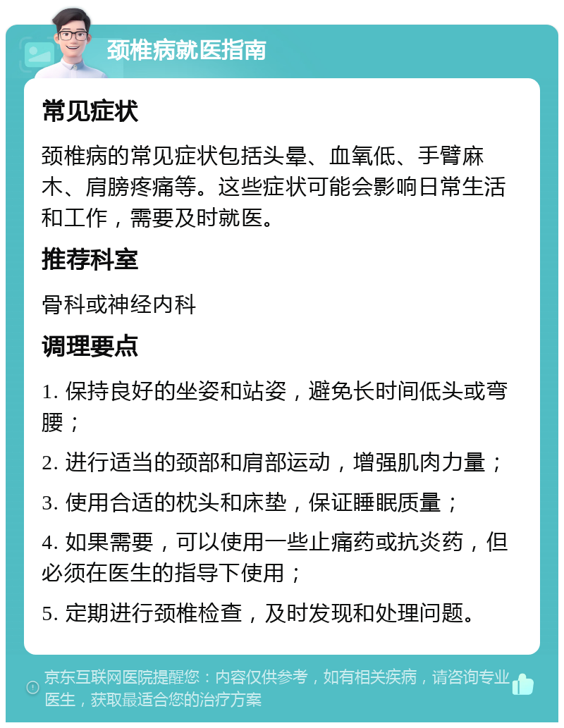 颈椎病就医指南 常见症状 颈椎病的常见症状包括头晕、血氧低、手臂麻木、肩膀疼痛等。这些症状可能会影响日常生活和工作，需要及时就医。 推荐科室 骨科或神经内科 调理要点 1. 保持良好的坐姿和站姿，避免长时间低头或弯腰； 2. 进行适当的颈部和肩部运动，增强肌肉力量； 3. 使用合适的枕头和床垫，保证睡眠质量； 4. 如果需要，可以使用一些止痛药或抗炎药，但必须在医生的指导下使用； 5. 定期进行颈椎检查，及时发现和处理问题。