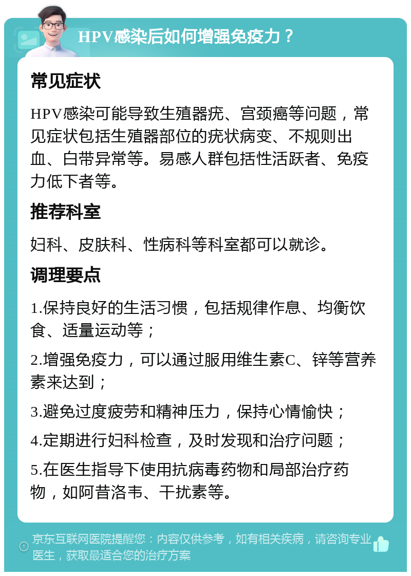 HPV感染后如何增强免疫力？ 常见症状 HPV感染可能导致生殖器疣、宫颈癌等问题，常见症状包括生殖器部位的疣状病变、不规则出血、白带异常等。易感人群包括性活跃者、免疫力低下者等。 推荐科室 妇科、皮肤科、性病科等科室都可以就诊。 调理要点 1.保持良好的生活习惯，包括规律作息、均衡饮食、适量运动等； 2.增强免疫力，可以通过服用维生素C、锌等营养素来达到； 3.避免过度疲劳和精神压力，保持心情愉快； 4.定期进行妇科检查，及时发现和治疗问题； 5.在医生指导下使用抗病毒药物和局部治疗药物，如阿昔洛韦、干扰素等。