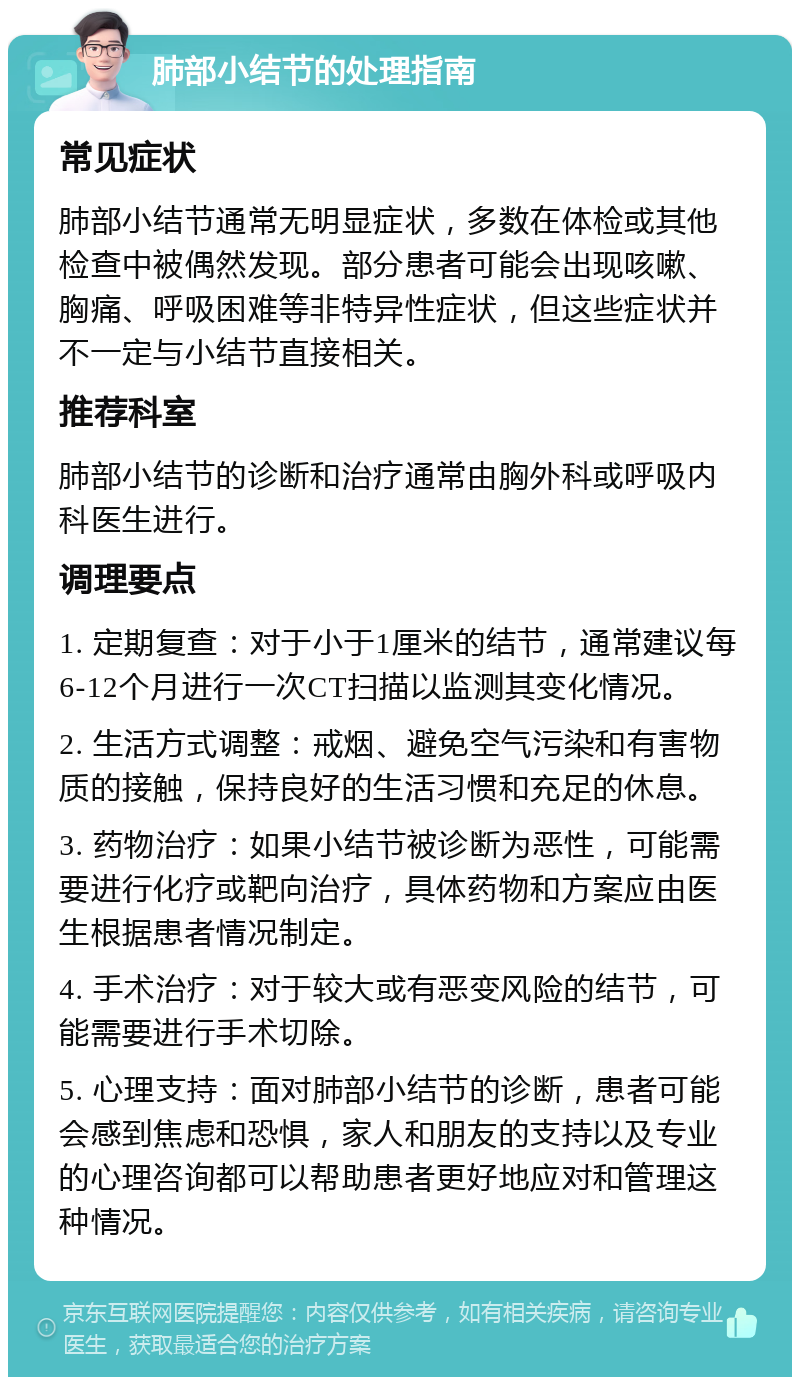 肺部小结节的处理指南 常见症状 肺部小结节通常无明显症状，多数在体检或其他检查中被偶然发现。部分患者可能会出现咳嗽、胸痛、呼吸困难等非特异性症状，但这些症状并不一定与小结节直接相关。 推荐科室 肺部小结节的诊断和治疗通常由胸外科或呼吸内科医生进行。 调理要点 1. 定期复查：对于小于1厘米的结节，通常建议每6-12个月进行一次CT扫描以监测其变化情况。 2. 生活方式调整：戒烟、避免空气污染和有害物质的接触，保持良好的生活习惯和充足的休息。 3. 药物治疗：如果小结节被诊断为恶性，可能需要进行化疗或靶向治疗，具体药物和方案应由医生根据患者情况制定。 4. 手术治疗：对于较大或有恶变风险的结节，可能需要进行手术切除。 5. 心理支持：面对肺部小结节的诊断，患者可能会感到焦虑和恐惧，家人和朋友的支持以及专业的心理咨询都可以帮助患者更好地应对和管理这种情况。