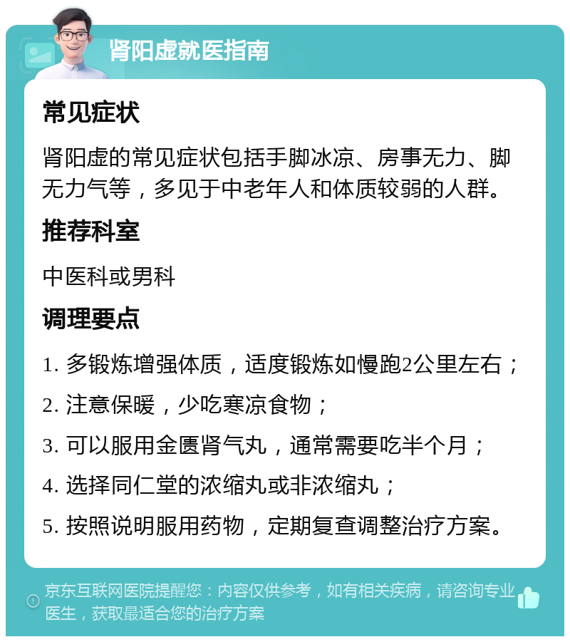 肾阳虚就医指南 常见症状 肾阳虚的常见症状包括手脚冰凉、房事无力、脚无力气等，多见于中老年人和体质较弱的人群。 推荐科室 中医科或男科 调理要点 1. 多锻炼增强体质，适度锻炼如慢跑2公里左右； 2. 注意保暖，少吃寒凉食物； 3. 可以服用金匮肾气丸，通常需要吃半个月； 4. 选择同仁堂的浓缩丸或非浓缩丸； 5. 按照说明服用药物，定期复查调整治疗方案。