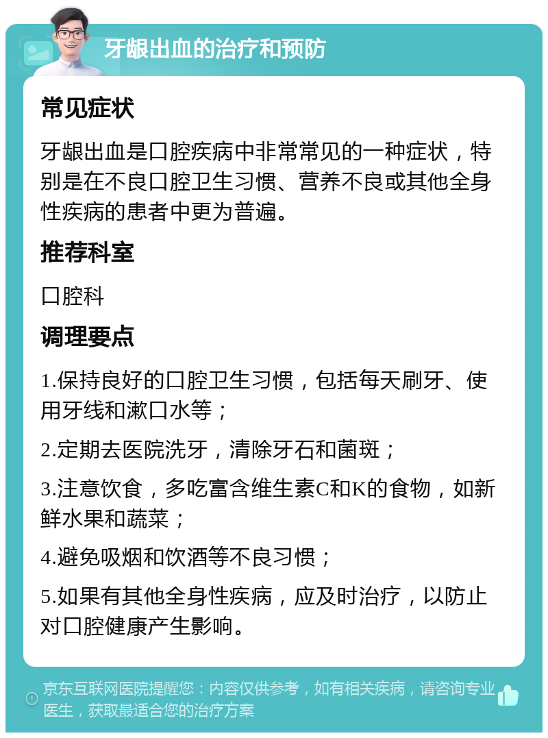 牙龈出血的治疗和预防 常见症状 牙龈出血是口腔疾病中非常常见的一种症状，特别是在不良口腔卫生习惯、营养不良或其他全身性疾病的患者中更为普遍。 推荐科室 口腔科 调理要点 1.保持良好的口腔卫生习惯，包括每天刷牙、使用牙线和漱口水等； 2.定期去医院洗牙，清除牙石和菌斑； 3.注意饮食，多吃富含维生素C和K的食物，如新鲜水果和蔬菜； 4.避免吸烟和饮酒等不良习惯； 5.如果有其他全身性疾病，应及时治疗，以防止对口腔健康产生影响。