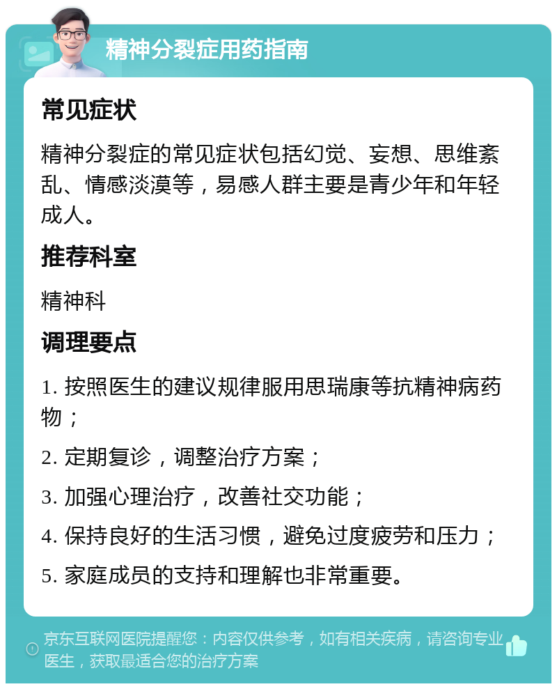 精神分裂症用药指南 常见症状 精神分裂症的常见症状包括幻觉、妄想、思维紊乱、情感淡漠等，易感人群主要是青少年和年轻成人。 推荐科室 精神科 调理要点 1. 按照医生的建议规律服用思瑞康等抗精神病药物； 2. 定期复诊，调整治疗方案； 3. 加强心理治疗，改善社交功能； 4. 保持良好的生活习惯，避免过度疲劳和压力； 5. 家庭成员的支持和理解也非常重要。