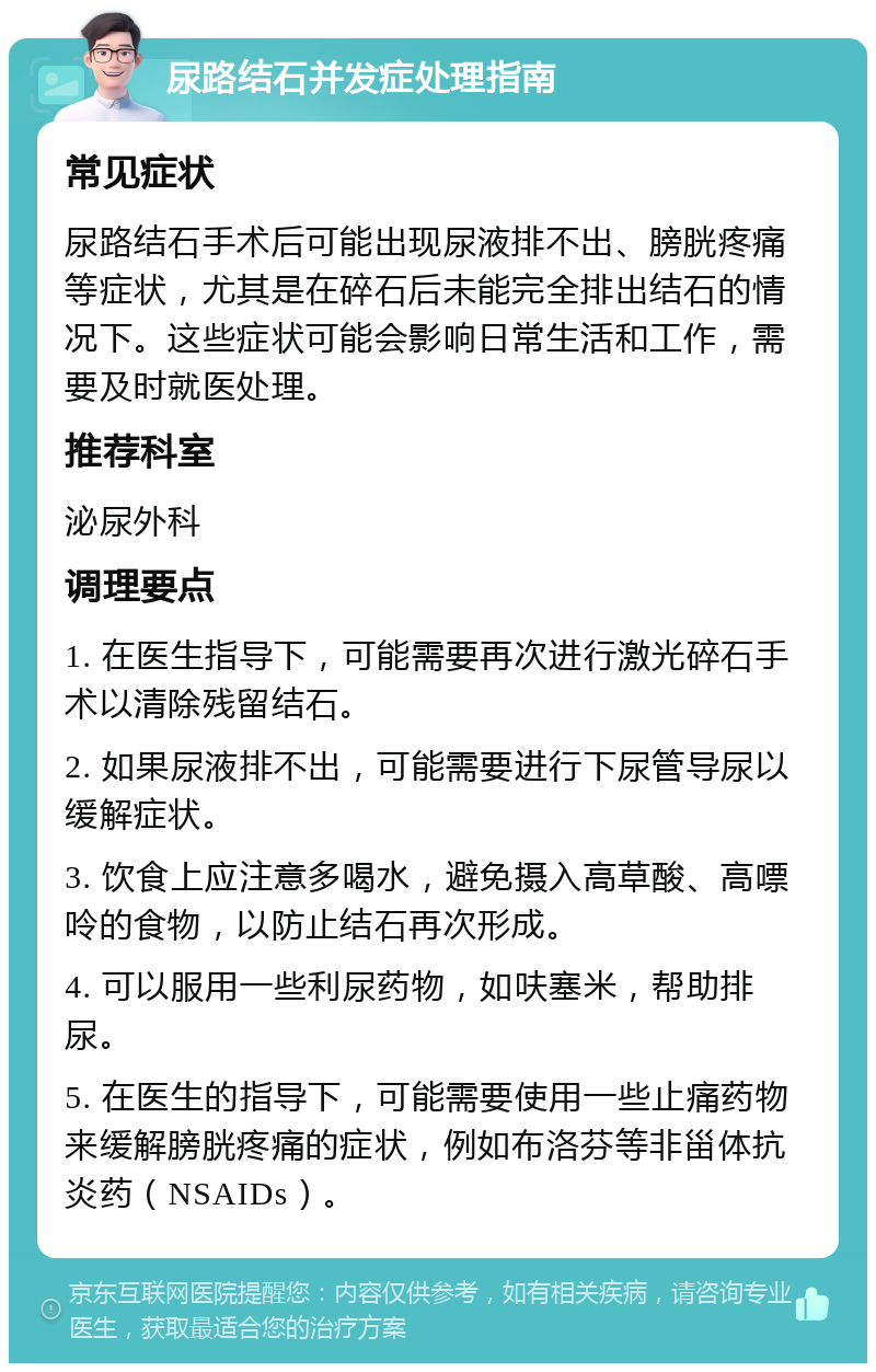 尿路结石并发症处理指南 常见症状 尿路结石手术后可能出现尿液排不出、膀胱疼痛等症状，尤其是在碎石后未能完全排出结石的情况下。这些症状可能会影响日常生活和工作，需要及时就医处理。 推荐科室 泌尿外科 调理要点 1. 在医生指导下，可能需要再次进行激光碎石手术以清除残留结石。 2. 如果尿液排不出，可能需要进行下尿管导尿以缓解症状。 3. 饮食上应注意多喝水，避免摄入高草酸、高嘌呤的食物，以防止结石再次形成。 4. 可以服用一些利尿药物，如呋塞米，帮助排尿。 5. 在医生的指导下，可能需要使用一些止痛药物来缓解膀胱疼痛的症状，例如布洛芬等非甾体抗炎药（NSAIDs）。