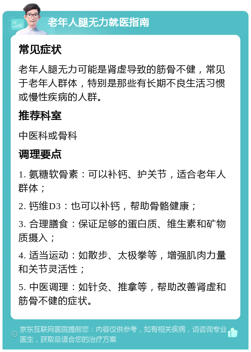 老年人腿无力就医指南 常见症状 老年人腿无力可能是肾虚导致的筋骨不健，常见于老年人群体，特别是那些有长期不良生活习惯或慢性疾病的人群。 推荐科室 中医科或骨科 调理要点 1. 氨糖软骨素：可以补钙、护关节，适合老年人群体； 2. 钙维D3：也可以补钙，帮助骨骼健康； 3. 合理膳食：保证足够的蛋白质、维生素和矿物质摄入； 4. 适当运动：如散步、太极拳等，增强肌肉力量和关节灵活性； 5. 中医调理：如针灸、推拿等，帮助改善肾虚和筋骨不健的症状。