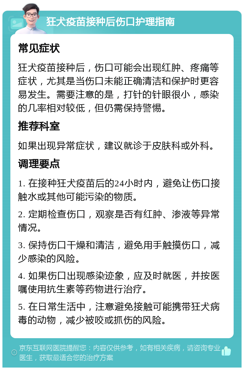 狂犬疫苗接种后伤口护理指南 常见症状 狂犬疫苗接种后，伤口可能会出现红肿、疼痛等症状，尤其是当伤口未能正确清洁和保护时更容易发生。需要注意的是，打针的针眼很小，感染的几率相对较低，但仍需保持警惕。 推荐科室 如果出现异常症状，建议就诊于皮肤科或外科。 调理要点 1. 在接种狂犬疫苗后的24小时内，避免让伤口接触水或其他可能污染的物质。 2. 定期检查伤口，观察是否有红肿、渗液等异常情况。 3. 保持伤口干燥和清洁，避免用手触摸伤口，减少感染的风险。 4. 如果伤口出现感染迹象，应及时就医，并按医嘱使用抗生素等药物进行治疗。 5. 在日常生活中，注意避免接触可能携带狂犬病毒的动物，减少被咬或抓伤的风险。