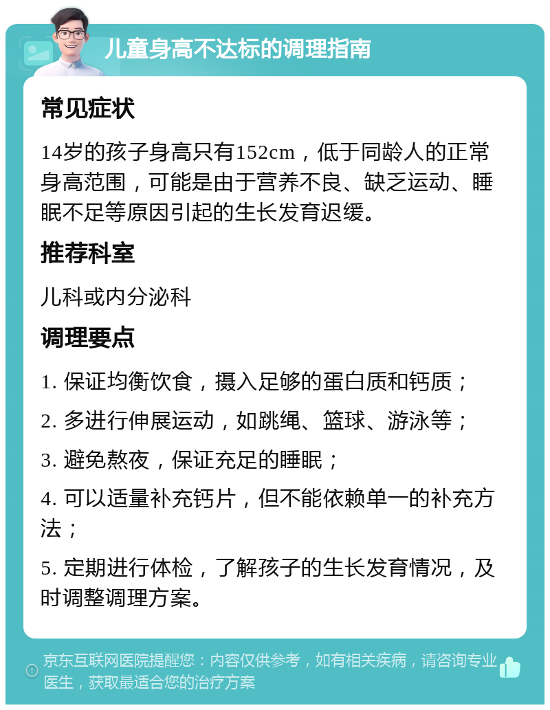 儿童身高不达标的调理指南 常见症状 14岁的孩子身高只有152cm，低于同龄人的正常身高范围，可能是由于营养不良、缺乏运动、睡眠不足等原因引起的生长发育迟缓。 推荐科室 儿科或内分泌科 调理要点 1. 保证均衡饮食，摄入足够的蛋白质和钙质； 2. 多进行伸展运动，如跳绳、篮球、游泳等； 3. 避免熬夜，保证充足的睡眠； 4. 可以适量补充钙片，但不能依赖单一的补充方法； 5. 定期进行体检，了解孩子的生长发育情况，及时调整调理方案。