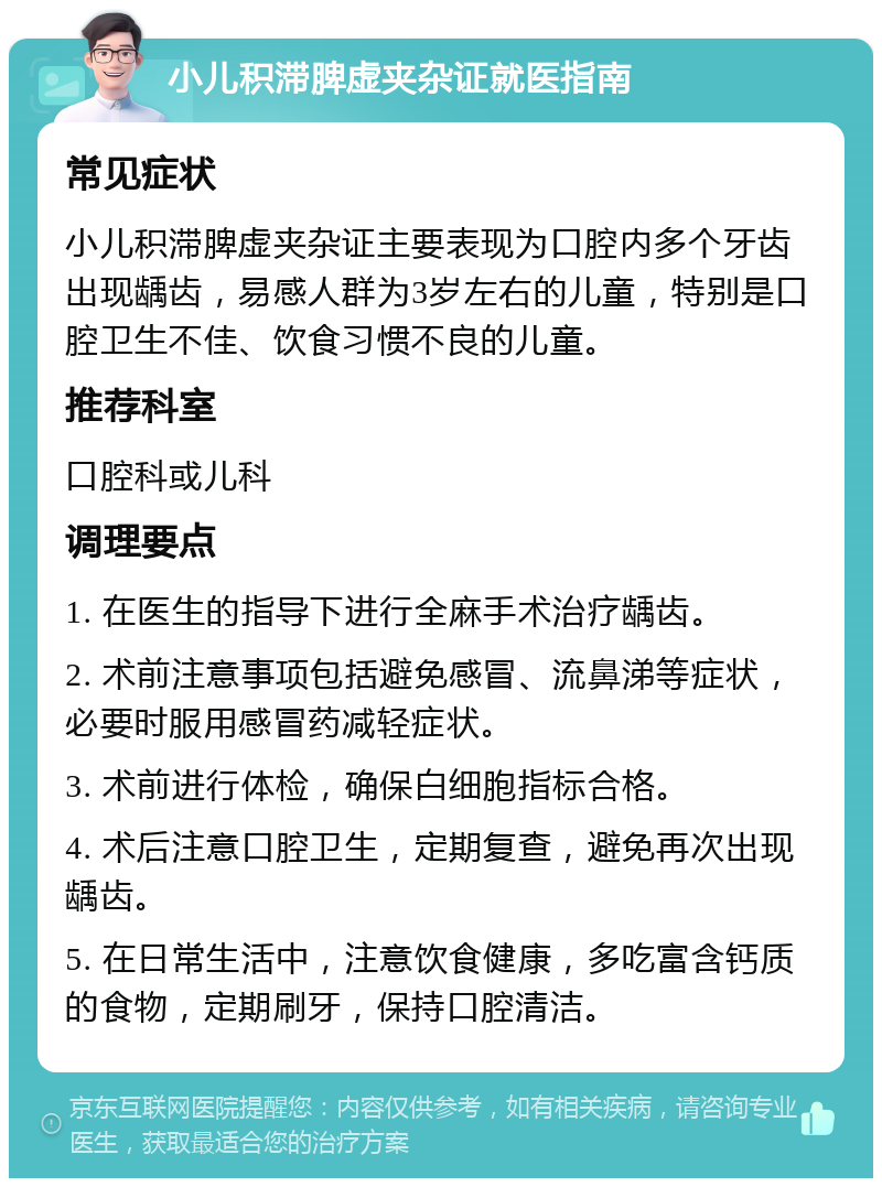 小儿积滞脾虚夹杂证就医指南 常见症状 小儿积滞脾虚夹杂证主要表现为口腔内多个牙齿出现龋齿，易感人群为3岁左右的儿童，特别是口腔卫生不佳、饮食习惯不良的儿童。 推荐科室 口腔科或儿科 调理要点 1. 在医生的指导下进行全麻手术治疗龋齿。 2. 术前注意事项包括避免感冒、流鼻涕等症状，必要时服用感冒药减轻症状。 3. 术前进行体检，确保白细胞指标合格。 4. 术后注意口腔卫生，定期复查，避免再次出现龋齿。 5. 在日常生活中，注意饮食健康，多吃富含钙质的食物，定期刷牙，保持口腔清洁。