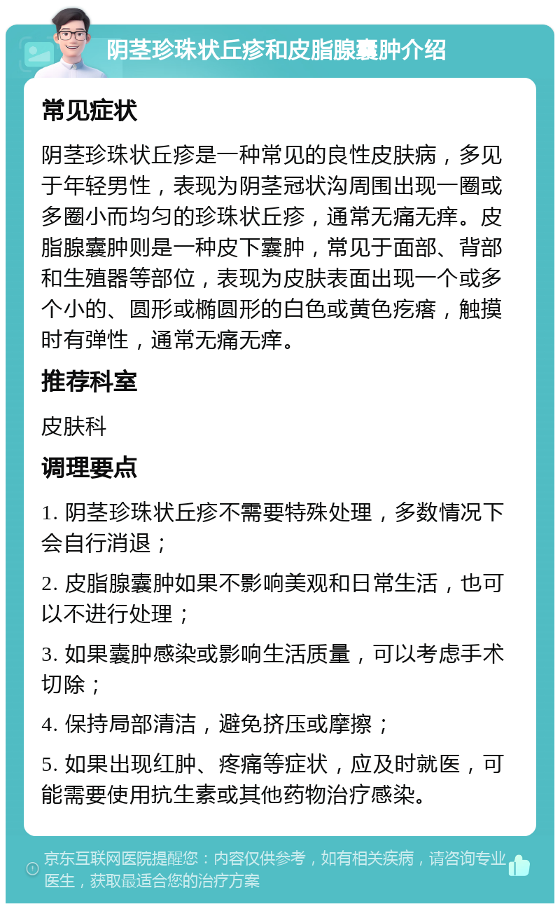 阴茎珍珠状丘疹和皮脂腺囊肿介绍 常见症状 阴茎珍珠状丘疹是一种常见的良性皮肤病，多见于年轻男性，表现为阴茎冠状沟周围出现一圈或多圈小而均匀的珍珠状丘疹，通常无痛无痒。皮脂腺囊肿则是一种皮下囊肿，常见于面部、背部和生殖器等部位，表现为皮肤表面出现一个或多个小的、圆形或椭圆形的白色或黄色疙瘩，触摸时有弹性，通常无痛无痒。 推荐科室 皮肤科 调理要点 1. 阴茎珍珠状丘疹不需要特殊处理，多数情况下会自行消退； 2. 皮脂腺囊肿如果不影响美观和日常生活，也可以不进行处理； 3. 如果囊肿感染或影响生活质量，可以考虑手术切除； 4. 保持局部清洁，避免挤压或摩擦； 5. 如果出现红肿、疼痛等症状，应及时就医，可能需要使用抗生素或其他药物治疗感染。