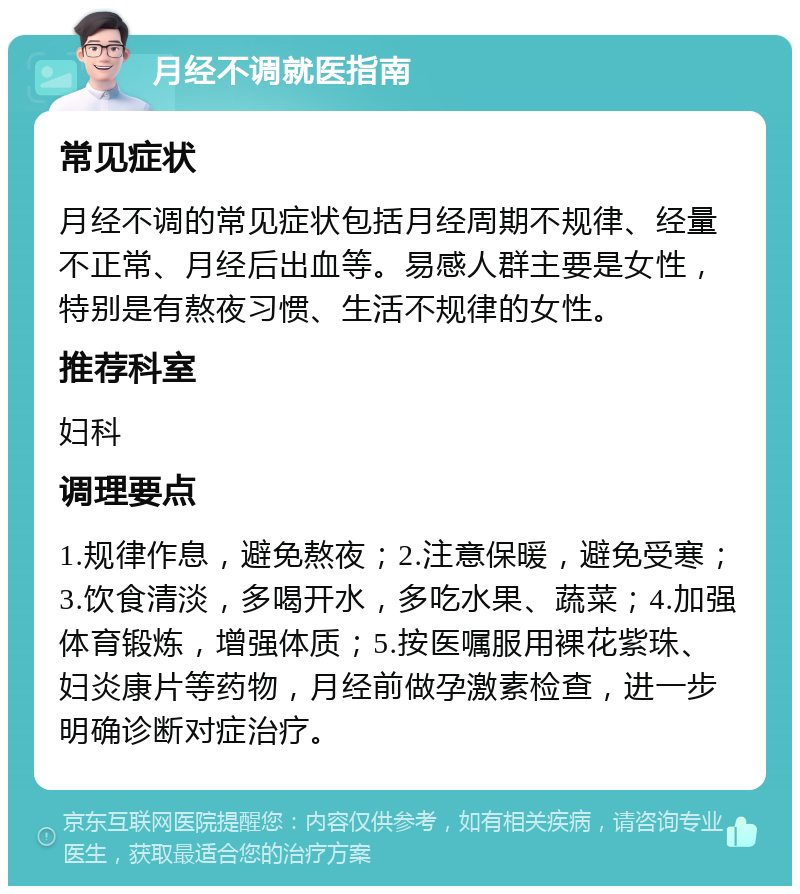 月经不调就医指南 常见症状 月经不调的常见症状包括月经周期不规律、经量不正常、月经后出血等。易感人群主要是女性，特别是有熬夜习惯、生活不规律的女性。 推荐科室 妇科 调理要点 1.规律作息，避免熬夜；2.注意保暖，避免受寒；3.饮食清淡，多喝开水，多吃水果、蔬菜；4.加强体育锻炼，增强体质；5.按医嘱服用裸花紫珠、妇炎康片等药物，月经前做孕激素检查，进一步明确诊断对症治疗。