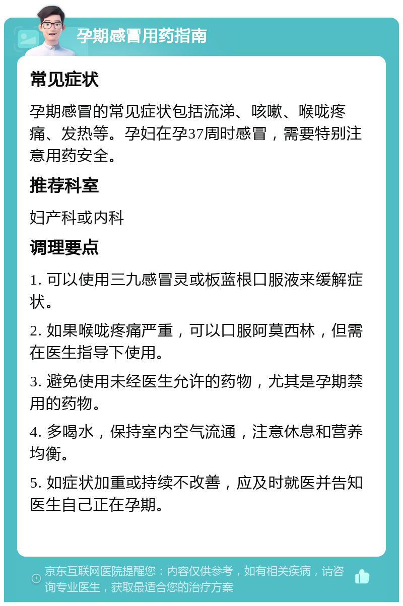 孕期感冒用药指南 常见症状 孕期感冒的常见症状包括流涕、咳嗽、喉咙疼痛、发热等。孕妇在孕37周时感冒，需要特别注意用药安全。 推荐科室 妇产科或内科 调理要点 1. 可以使用三九感冒灵或板蓝根口服液来缓解症状。 2. 如果喉咙疼痛严重，可以口服阿莫西林，但需在医生指导下使用。 3. 避免使用未经医生允许的药物，尤其是孕期禁用的药物。 4. 多喝水，保持室内空气流通，注意休息和营养均衡。 5. 如症状加重或持续不改善，应及时就医并告知医生自己正在孕期。