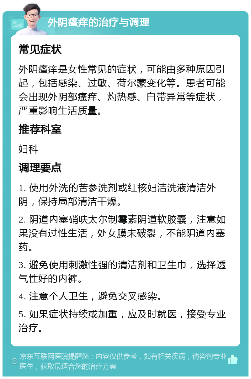 外阴瘙痒的治疗与调理 常见症状 外阴瘙痒是女性常见的症状，可能由多种原因引起，包括感染、过敏、荷尔蒙变化等。患者可能会出现外阴部瘙痒、灼热感、白带异常等症状，严重影响生活质量。 推荐科室 妇科 调理要点 1. 使用外洗的苦参洗剂或红核妇洁洗液清洁外阴，保持局部清洁干燥。 2. 阴道内塞硝呋太尔制霉素阴道软胶囊，注意如果没有过性生活，处女膜未破裂，不能阴道内塞药。 3. 避免使用刺激性强的清洁剂和卫生巾，选择透气性好的内裤。 4. 注意个人卫生，避免交叉感染。 5. 如果症状持续或加重，应及时就医，接受专业治疗。