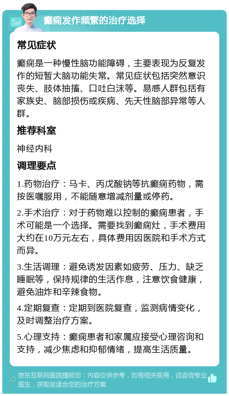 癫痫发作频繁的治疗选择 常见症状 癫痫是一种慢性脑功能障碍，主要表现为反复发作的短暂大脑功能失常。常见症状包括突然意识丧失、肢体抽搐、口吐白沫等。易感人群包括有家族史、脑部损伤或疾病、先天性脑部异常等人群。 推荐科室 神经内科 调理要点 1.药物治疗：马卡、丙戊酸钠等抗癫痫药物，需按医嘱服用，不能随意增减剂量或停药。 2.手术治疗：对于药物难以控制的癫痫患者，手术可能是一个选择。需要找到癫痫灶，手术费用大约在10万元左右，具体费用因医院和手术方式而异。 3.生活调理：避免诱发因素如疲劳、压力、缺乏睡眠等，保持规律的生活作息，注意饮食健康，避免油炸和辛辣食物。 4.定期复查：定期到医院复查，监测病情变化，及时调整治疗方案。 5.心理支持：癫痫患者和家属应接受心理咨询和支持，减少焦虑和抑郁情绪，提高生活质量。