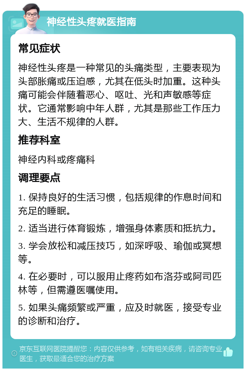 神经性头疼就医指南 常见症状 神经性头疼是一种常见的头痛类型，主要表现为头部胀痛或压迫感，尤其在低头时加重。这种头痛可能会伴随着恶心、呕吐、光和声敏感等症状。它通常影响中年人群，尤其是那些工作压力大、生活不规律的人群。 推荐科室 神经内科或疼痛科 调理要点 1. 保持良好的生活习惯，包括规律的作息时间和充足的睡眠。 2. 适当进行体育锻炼，增强身体素质和抵抗力。 3. 学会放松和减压技巧，如深呼吸、瑜伽或冥想等。 4. 在必要时，可以服用止疼药如布洛芬或阿司匹林等，但需遵医嘱使用。 5. 如果头痛频繁或严重，应及时就医，接受专业的诊断和治疗。