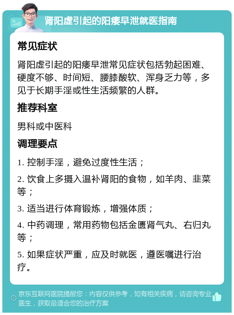 肾阳虚引起的阳痿早泄就医指南 常见症状 肾阳虚引起的阳痿早泄常见症状包括勃起困难、硬度不够、时间短、腰膝酸软、浑身乏力等，多见于长期手淫或性生活频繁的人群。 推荐科室 男科或中医科 调理要点 1. 控制手淫，避免过度性生活； 2. 饮食上多摄入温补肾阳的食物，如羊肉、韭菜等； 3. 适当进行体育锻炼，增强体质； 4. 中药调理，常用药物包括金匮肾气丸、右归丸等； 5. 如果症状严重，应及时就医，遵医嘱进行治疗。