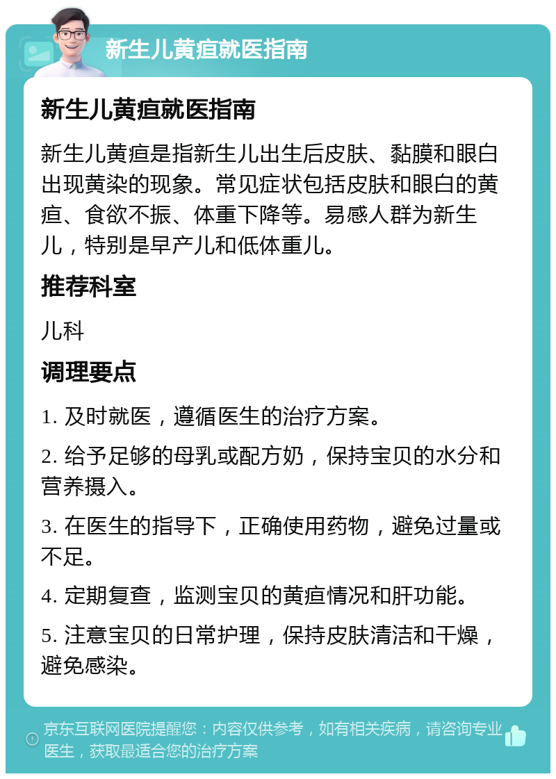 新生儿黄疸就医指南 新生儿黄疸就医指南 新生儿黄疸是指新生儿出生后皮肤、黏膜和眼白出现黄染的现象。常见症状包括皮肤和眼白的黄疸、食欲不振、体重下降等。易感人群为新生儿，特别是早产儿和低体重儿。 推荐科室 儿科 调理要点 1. 及时就医，遵循医生的治疗方案。 2. 给予足够的母乳或配方奶，保持宝贝的水分和营养摄入。 3. 在医生的指导下，正确使用药物，避免过量或不足。 4. 定期复查，监测宝贝的黄疸情况和肝功能。 5. 注意宝贝的日常护理，保持皮肤清洁和干燥，避免感染。