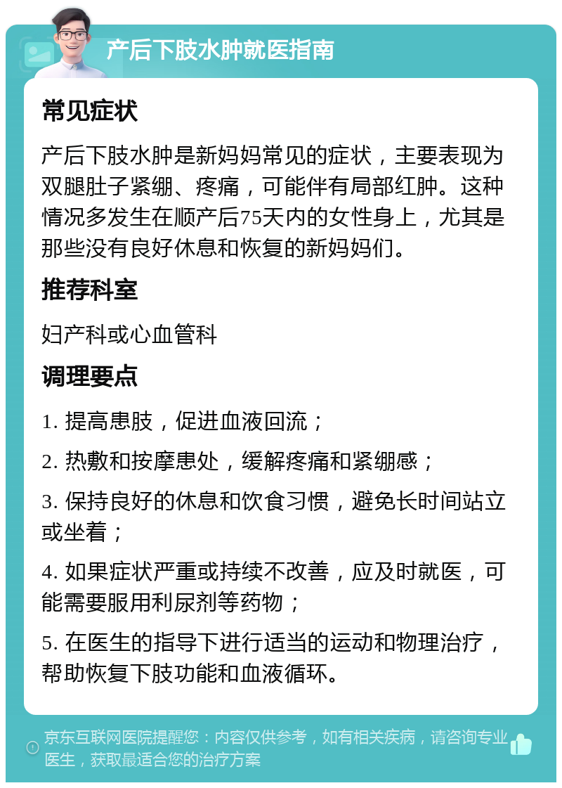 产后下肢水肿就医指南 常见症状 产后下肢水肿是新妈妈常见的症状，主要表现为双腿肚子紧绷、疼痛，可能伴有局部红肿。这种情况多发生在顺产后75天内的女性身上，尤其是那些没有良好休息和恢复的新妈妈们。 推荐科室 妇产科或心血管科 调理要点 1. 提高患肢，促进血液回流； 2. 热敷和按摩患处，缓解疼痛和紧绷感； 3. 保持良好的休息和饮食习惯，避免长时间站立或坐着； 4. 如果症状严重或持续不改善，应及时就医，可能需要服用利尿剂等药物； 5. 在医生的指导下进行适当的运动和物理治疗，帮助恢复下肢功能和血液循环。