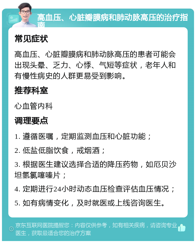 高血压、心脏瓣膜病和肺动脉高压的治疗指南 常见症状 高血压、心脏瓣膜病和肺动脉高压的患者可能会出现头晕、乏力、心悸、气短等症状，老年人和有慢性病史的人群更易受到影响。 推荐科室 心血管内科 调理要点 1. 遵循医嘱，定期监测血压和心脏功能； 2. 低盐低脂饮食，戒烟酒； 3. 根据医生建议选择合适的降压药物，如厄贝沙坦氢氯噻嗪片； 4. 定期进行24小时动态血压检查评估血压情况； 5. 如有病情变化，及时就医或上线咨询医生。