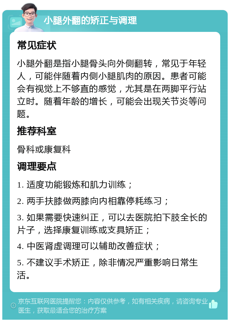 小腿外翻的矫正与调理 常见症状 小腿外翻是指小腿骨头向外侧翻转，常见于年轻人，可能伴随着内侧小腿肌肉的原因。患者可能会有视觉上不够直的感觉，尤其是在两脚平行站立时。随着年龄的增长，可能会出现关节炎等问题。 推荐科室 骨科或康复科 调理要点 1. 适度功能锻炼和肌力训练； 2. 两手扶膝做两膝向内相靠停耗练习； 3. 如果需要快速纠正，可以去医院拍下肢全长的片子，选择康复训练或支具矫正； 4. 中医肾虚调理可以辅助改善症状； 5. 不建议手术矫正，除非情况严重影响日常生活。