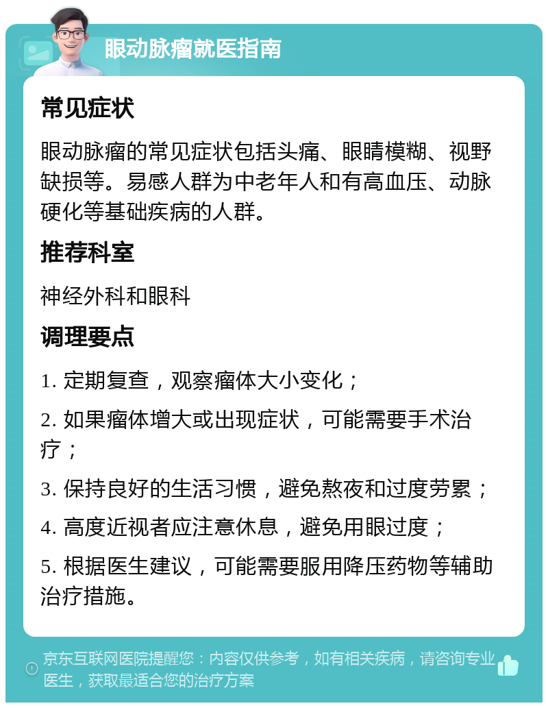 眼动脉瘤就医指南 常见症状 眼动脉瘤的常见症状包括头痛、眼睛模糊、视野缺损等。易感人群为中老年人和有高血压、动脉硬化等基础疾病的人群。 推荐科室 神经外科和眼科 调理要点 1. 定期复查，观察瘤体大小变化； 2. 如果瘤体增大或出现症状，可能需要手术治疗； 3. 保持良好的生活习惯，避免熬夜和过度劳累； 4. 高度近视者应注意休息，避免用眼过度； 5. 根据医生建议，可能需要服用降压药物等辅助治疗措施。