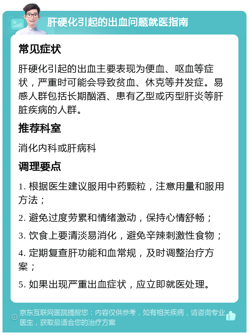 肝硬化引起的出血问题就医指南 常见症状 肝硬化引起的出血主要表现为便血、呕血等症状，严重时可能会导致贫血、休克等并发症。易感人群包括长期酗酒、患有乙型或丙型肝炎等肝脏疾病的人群。 推荐科室 消化内科或肝病科 调理要点 1. 根据医生建议服用中药颗粒，注意用量和服用方法； 2. 避免过度劳累和情绪激动，保持心情舒畅； 3. 饮食上要清淡易消化，避免辛辣刺激性食物； 4. 定期复查肝功能和血常规，及时调整治疗方案； 5. 如果出现严重出血症状，应立即就医处理。