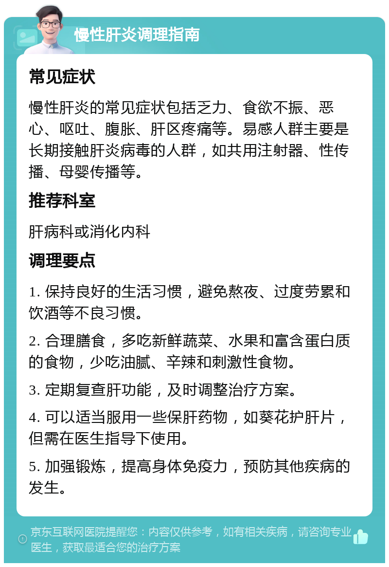 慢性肝炎调理指南 常见症状 慢性肝炎的常见症状包括乏力、食欲不振、恶心、呕吐、腹胀、肝区疼痛等。易感人群主要是长期接触肝炎病毒的人群，如共用注射器、性传播、母婴传播等。 推荐科室 肝病科或消化内科 调理要点 1. 保持良好的生活习惯，避免熬夜、过度劳累和饮酒等不良习惯。 2. 合理膳食，多吃新鲜蔬菜、水果和富含蛋白质的食物，少吃油腻、辛辣和刺激性食物。 3. 定期复查肝功能，及时调整治疗方案。 4. 可以适当服用一些保肝药物，如葵花护肝片，但需在医生指导下使用。 5. 加强锻炼，提高身体免疫力，预防其他疾病的发生。