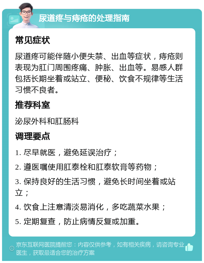 尿道疼与痔疮的处理指南 常见症状 尿道疼可能伴随小便失禁、出血等症状，痔疮则表现为肛门周围疼痛、肿胀、出血等。易感人群包括长期坐着或站立、便秘、饮食不规律等生活习惯不良者。 推荐科室 泌尿外科和肛肠科 调理要点 1. 尽早就医，避免延误治疗； 2. 遵医嘱使用肛泰栓和肛泰软膏等药物； 3. 保持良好的生活习惯，避免长时间坐着或站立； 4. 饮食上注意清淡易消化，多吃蔬菜水果； 5. 定期复查，防止病情反复或加重。