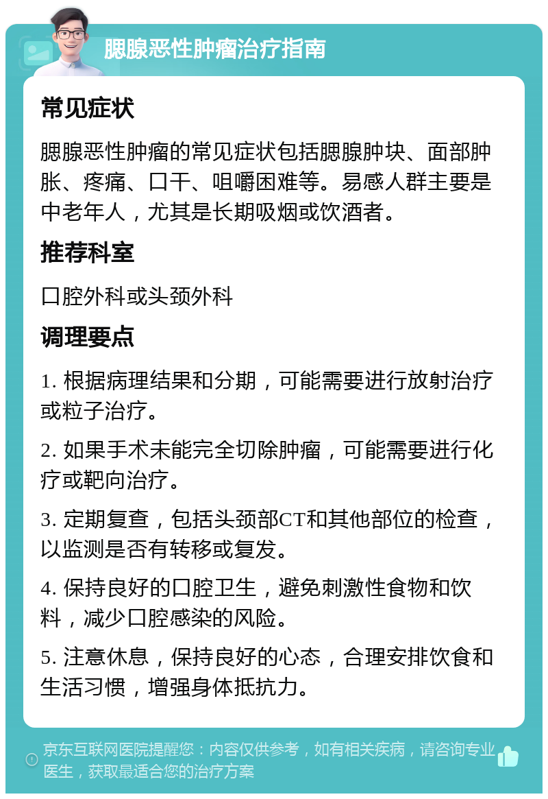 腮腺恶性肿瘤治疗指南 常见症状 腮腺恶性肿瘤的常见症状包括腮腺肿块、面部肿胀、疼痛、口干、咀嚼困难等。易感人群主要是中老年人，尤其是长期吸烟或饮酒者。 推荐科室 口腔外科或头颈外科 调理要点 1. 根据病理结果和分期，可能需要进行放射治疗或粒子治疗。 2. 如果手术未能完全切除肿瘤，可能需要进行化疗或靶向治疗。 3. 定期复查，包括头颈部CT和其他部位的检查，以监测是否有转移或复发。 4. 保持良好的口腔卫生，避免刺激性食物和饮料，减少口腔感染的风险。 5. 注意休息，保持良好的心态，合理安排饮食和生活习惯，增强身体抵抗力。