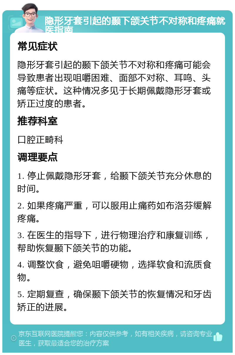 隐形牙套引起的颞下颌关节不对称和疼痛就医指南 常见症状 隐形牙套引起的颞下颌关节不对称和疼痛可能会导致患者出现咀嚼困难、面部不对称、耳鸣、头痛等症状。这种情况多见于长期佩戴隐形牙套或矫正过度的患者。 推荐科室 口腔正畸科 调理要点 1. 停止佩戴隐形牙套，给颞下颌关节充分休息的时间。 2. 如果疼痛严重，可以服用止痛药如布洛芬缓解疼痛。 3. 在医生的指导下，进行物理治疗和康复训练，帮助恢复颞下颌关节的功能。 4. 调整饮食，避免咀嚼硬物，选择软食和流质食物。 5. 定期复查，确保颞下颌关节的恢复情况和牙齿矫正的进展。