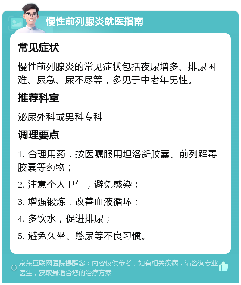 慢性前列腺炎就医指南 常见症状 慢性前列腺炎的常见症状包括夜尿增多、排尿困难、尿急、尿不尽等，多见于中老年男性。 推荐科室 泌尿外科或男科专科 调理要点 1. 合理用药，按医嘱服用坦洛新胶囊、前列解毒胶囊等药物； 2. 注意个人卫生，避免感染； 3. 增强锻炼，改善血液循环； 4. 多饮水，促进排尿； 5. 避免久坐、憋尿等不良习惯。