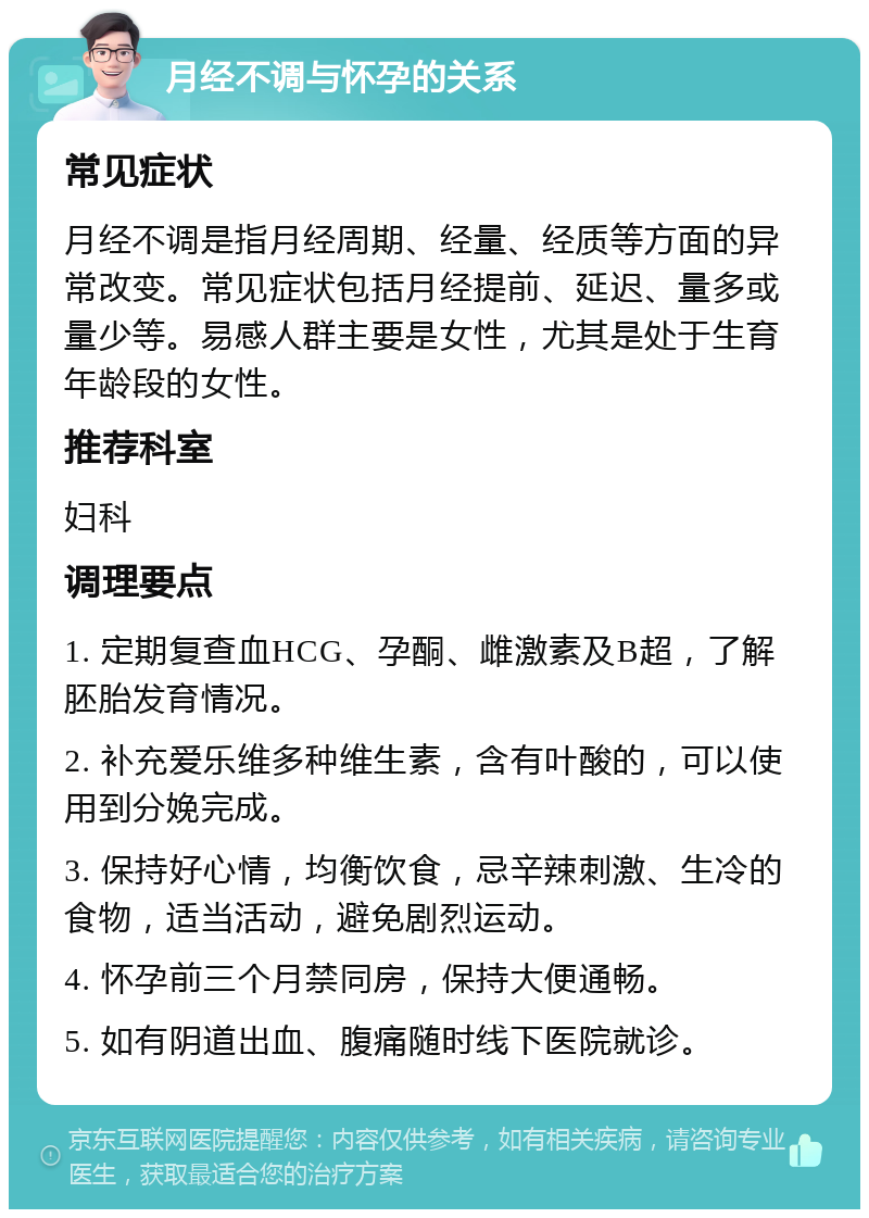 月经不调与怀孕的关系 常见症状 月经不调是指月经周期、经量、经质等方面的异常改变。常见症状包括月经提前、延迟、量多或量少等。易感人群主要是女性，尤其是处于生育年龄段的女性。 推荐科室 妇科 调理要点 1. 定期复查血HCG、孕酮、雌激素及B超，了解胚胎发育情况。 2. 补充爱乐维多种维生素，含有叶酸的，可以使用到分娩完成。 3. 保持好心情，均衡饮食，忌辛辣刺激、生冷的食物，适当活动，避免剧烈运动。 4. 怀孕前三个月禁同房，保持大便通畅。 5. 如有阴道出血、腹痛随时线下医院就诊。