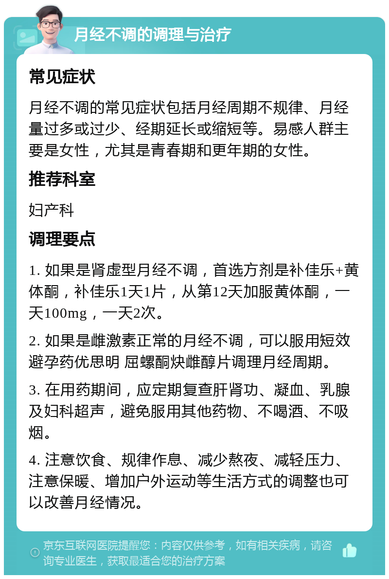 月经不调的调理与治疗 常见症状 月经不调的常见症状包括月经周期不规律、月经量过多或过少、经期延长或缩短等。易感人群主要是女性，尤其是青春期和更年期的女性。 推荐科室 妇产科 调理要点 1. 如果是肾虚型月经不调，首选方剂是补佳乐+黄体酮，补佳乐1天1片，从第12天加服黄体酮，一天100mg，一天2次。 2. 如果是雌激素正常的月经不调，可以服用短效避孕药优思明 屈螺酮炔雌醇片调理月经周期。 3. 在用药期间，应定期复查肝肾功、凝血、乳腺及妇科超声，避免服用其他药物、不喝酒、不吸烟。 4. 注意饮食、规律作息、减少熬夜、减轻压力、注意保暖、增加户外运动等生活方式的调整也可以改善月经情况。