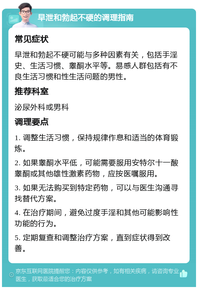 早泄和勃起不硬的调理指南 常见症状 早泄和勃起不硬可能与多种因素有关，包括手淫史、生活习惯、睾酮水平等。易感人群包括有不良生活习惯和性生活问题的男性。 推荐科室 泌尿外科或男科 调理要点 1. 调整生活习惯，保持规律作息和适当的体育锻炼。 2. 如果睾酮水平低，可能需要服用安特尔十一酸睾酮或其他雄性激素药物，应按医嘱服用。 3. 如果无法购买到特定药物，可以与医生沟通寻找替代方案。 4. 在治疗期间，避免过度手淫和其他可能影响性功能的行为。 5. 定期复查和调整治疗方案，直到症状得到改善。