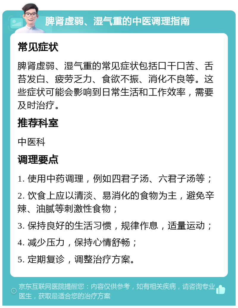 脾肾虚弱、湿气重的中医调理指南 常见症状 脾肾虚弱、湿气重的常见症状包括口干口苦、舌苔发白、疲劳乏力、食欲不振、消化不良等。这些症状可能会影响到日常生活和工作效率，需要及时治疗。 推荐科室 中医科 调理要点 1. 使用中药调理，例如四君子汤、六君子汤等； 2. 饮食上应以清淡、易消化的食物为主，避免辛辣、油腻等刺激性食物； 3. 保持良好的生活习惯，规律作息，适量运动； 4. 减少压力，保持心情舒畅； 5. 定期复诊，调整治疗方案。