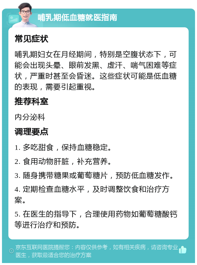 哺乳期低血糖就医指南 常见症状 哺乳期妇女在月经期间，特别是空腹状态下，可能会出现头晕、眼前发黑、虚汗、喘气困难等症状，严重时甚至会昏迷。这些症状可能是低血糖的表现，需要引起重视。 推荐科室 内分泌科 调理要点 1. 多吃甜食，保持血糖稳定。 2. 食用动物肝脏，补充营养。 3. 随身携带糖果或葡萄糖片，预防低血糖发作。 4. 定期检查血糖水平，及时调整饮食和治疗方案。 5. 在医生的指导下，合理使用药物如葡萄糖酸钙等进行治疗和预防。