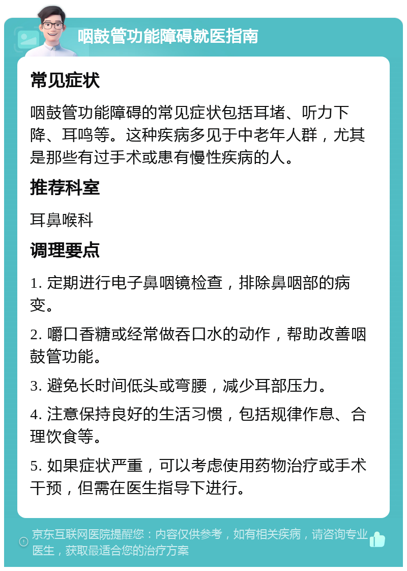 咽鼓管功能障碍就医指南 常见症状 咽鼓管功能障碍的常见症状包括耳堵、听力下降、耳鸣等。这种疾病多见于中老年人群，尤其是那些有过手术或患有慢性疾病的人。 推荐科室 耳鼻喉科 调理要点 1. 定期进行电子鼻咽镜检查，排除鼻咽部的病变。 2. 嚼口香糖或经常做吞口水的动作，帮助改善咽鼓管功能。 3. 避免长时间低头或弯腰，减少耳部压力。 4. 注意保持良好的生活习惯，包括规律作息、合理饮食等。 5. 如果症状严重，可以考虑使用药物治疗或手术干预，但需在医生指导下进行。