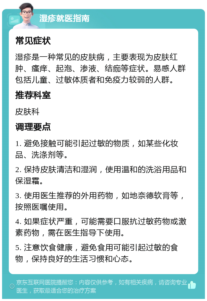 湿疹就医指南 常见症状 湿疹是一种常见的皮肤病，主要表现为皮肤红肿、瘙痒、起泡、渗液、结痂等症状。易感人群包括儿童、过敏体质者和免疫力较弱的人群。 推荐科室 皮肤科 调理要点 1. 避免接触可能引起过敏的物质，如某些化妆品、洗涤剂等。 2. 保持皮肤清洁和湿润，使用温和的洗浴用品和保湿霜。 3. 使用医生推荐的外用药物，如地奈德软膏等，按照医嘱使用。 4. 如果症状严重，可能需要口服抗过敏药物或激素药物，需在医生指导下使用。 5. 注意饮食健康，避免食用可能引起过敏的食物，保持良好的生活习惯和心态。