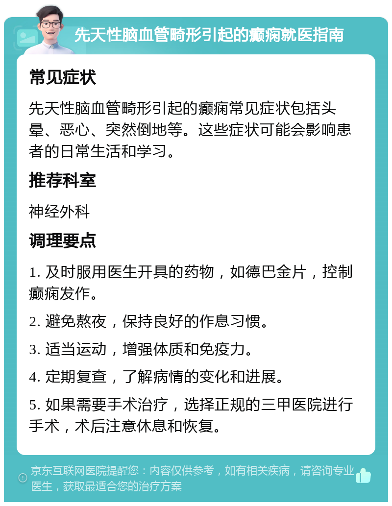 先天性脑血管畸形引起的癫痫就医指南 常见症状 先天性脑血管畸形引起的癫痫常见症状包括头晕、恶心、突然倒地等。这些症状可能会影响患者的日常生活和学习。 推荐科室 神经外科 调理要点 1. 及时服用医生开具的药物，如德巴金片，控制癫痫发作。 2. 避免熬夜，保持良好的作息习惯。 3. 适当运动，增强体质和免疫力。 4. 定期复查，了解病情的变化和进展。 5. 如果需要手术治疗，选择正规的三甲医院进行手术，术后注意休息和恢复。