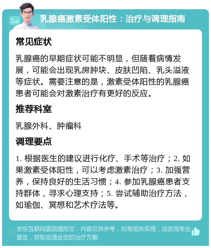 乳腺癌激素受体阳性：治疗与调理指南 常见症状 乳腺癌的早期症状可能不明显，但随着病情发展，可能会出现乳房肿块、皮肤凹陷、乳头溢液等症状。需要注意的是，激素受体阳性的乳腺癌患者可能会对激素治疗有更好的反应。 推荐科室 乳腺外科、肿瘤科 调理要点 1. 根据医生的建议进行化疗、手术等治疗；2. 如果激素受体阳性，可以考虑激素治疗；3. 加强营养，保持良好的生活习惯；4. 参加乳腺癌患者支持群体，寻求心理支持；5. 尝试辅助治疗方法，如瑜伽、冥想和艺术疗法等。