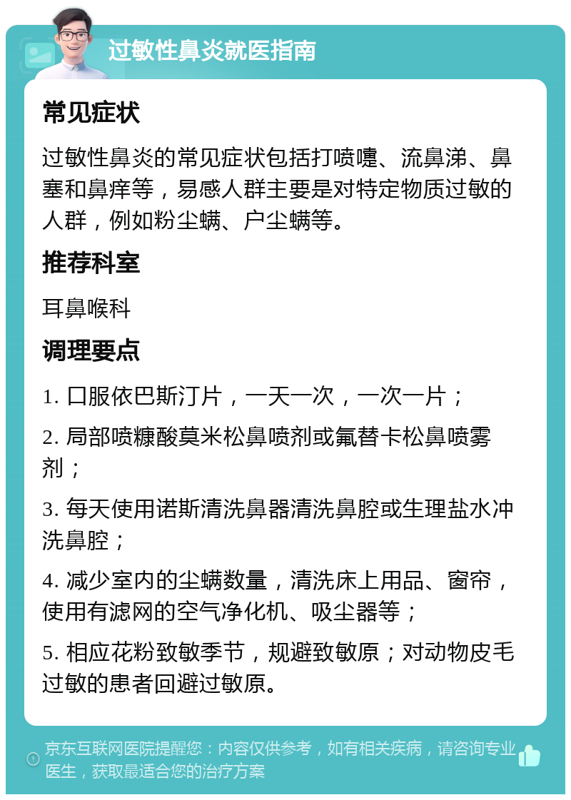 过敏性鼻炎就医指南 常见症状 过敏性鼻炎的常见症状包括打喷嚏、流鼻涕、鼻塞和鼻痒等，易感人群主要是对特定物质过敏的人群，例如粉尘螨、户尘螨等。 推荐科室 耳鼻喉科 调理要点 1. 口服依巴斯汀片，一天一次，一次一片； 2. 局部喷糠酸莫米松鼻喷剂或氟替卡松鼻喷雾剂； 3. 每天使用诺斯清洗鼻器清洗鼻腔或生理盐水冲洗鼻腔； 4. 减少室内的尘螨数量，清洗床上用品、窗帘，使用有滤网的空气净化机、吸尘器等； 5. 相应花粉致敏季节，规避致敏原；对动物皮毛过敏的患者回避过敏原。