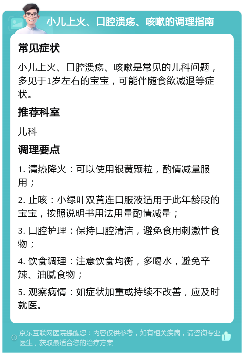 小儿上火、口腔溃疡、咳嗽的调理指南 常见症状 小儿上火、口腔溃疡、咳嗽是常见的儿科问题，多见于1岁左右的宝宝，可能伴随食欲减退等症状。 推荐科室 儿科 调理要点 1. 清热降火：可以使用银黄颗粒，酌情减量服用； 2. 止咳：小绿叶双黄连口服液适用于此年龄段的宝宝，按照说明书用法用量酌情减量； 3. 口腔护理：保持口腔清洁，避免食用刺激性食物； 4. 饮食调理：注意饮食均衡，多喝水，避免辛辣、油腻食物； 5. 观察病情：如症状加重或持续不改善，应及时就医。