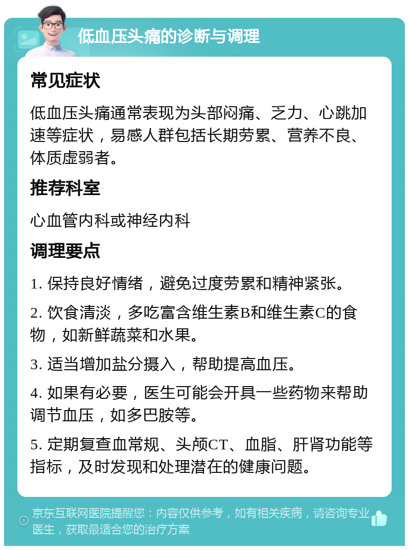 低血压头痛的诊断与调理 常见症状 低血压头痛通常表现为头部闷痛、乏力、心跳加速等症状，易感人群包括长期劳累、营养不良、体质虚弱者。 推荐科室 心血管内科或神经内科 调理要点 1. 保持良好情绪，避免过度劳累和精神紧张。 2. 饮食清淡，多吃富含维生素B和维生素C的食物，如新鲜蔬菜和水果。 3. 适当增加盐分摄入，帮助提高血压。 4. 如果有必要，医生可能会开具一些药物来帮助调节血压，如多巴胺等。 5. 定期复查血常规、头颅CT、血脂、肝肾功能等指标，及时发现和处理潜在的健康问题。