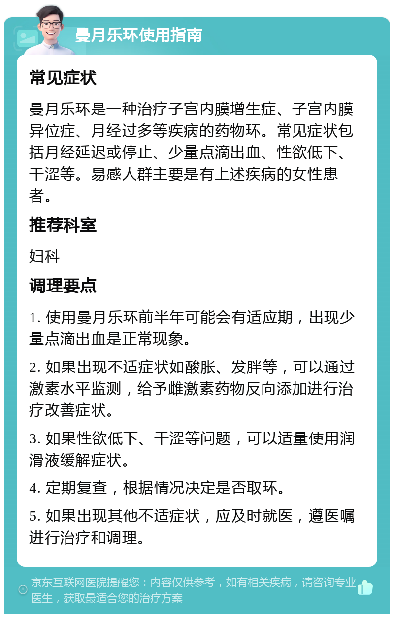 曼月乐环使用指南 常见症状 曼月乐环是一种治疗子宫内膜增生症、子宫内膜异位症、月经过多等疾病的药物环。常见症状包括月经延迟或停止、少量点滴出血、性欲低下、干涩等。易感人群主要是有上述疾病的女性患者。 推荐科室 妇科 调理要点 1. 使用曼月乐环前半年可能会有适应期，出现少量点滴出血是正常现象。 2. 如果出现不适症状如酸胀、发胖等，可以通过激素水平监测，给予雌激素药物反向添加进行治疗改善症状。 3. 如果性欲低下、干涩等问题，可以适量使用润滑液缓解症状。 4. 定期复查，根据情况决定是否取环。 5. 如果出现其他不适症状，应及时就医，遵医嘱进行治疗和调理。