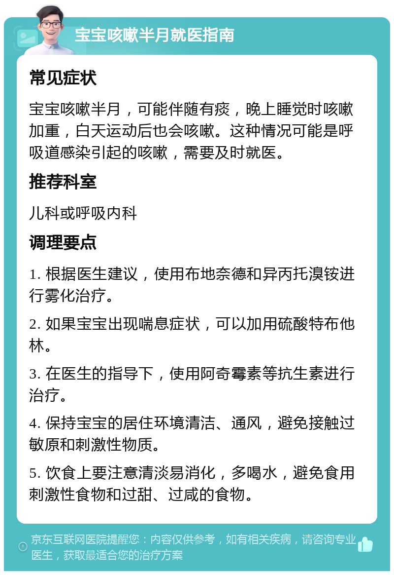 宝宝咳嗽半月就医指南 常见症状 宝宝咳嗽半月，可能伴随有痰，晚上睡觉时咳嗽加重，白天运动后也会咳嗽。这种情况可能是呼吸道感染引起的咳嗽，需要及时就医。 推荐科室 儿科或呼吸内科 调理要点 1. 根据医生建议，使用布地奈德和异丙托溴铵进行雾化治疗。 2. 如果宝宝出现喘息症状，可以加用硫酸特布他林。 3. 在医生的指导下，使用阿奇霉素等抗生素进行治疗。 4. 保持宝宝的居住环境清洁、通风，避免接触过敏原和刺激性物质。 5. 饮食上要注意清淡易消化，多喝水，避免食用刺激性食物和过甜、过咸的食物。