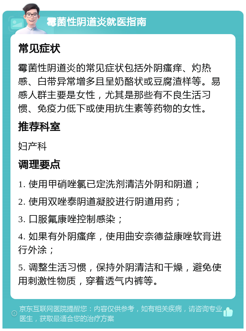 霉菌性阴道炎就医指南 常见症状 霉菌性阴道炎的常见症状包括外阴瘙痒、灼热感、白带异常增多且呈奶酪状或豆腐渣样等。易感人群主要是女性，尤其是那些有不良生活习惯、免疫力低下或使用抗生素等药物的女性。 推荐科室 妇产科 调理要点 1. 使用甲硝唑氯已定洗剂清洁外阴和阴道； 2. 使用双唑泰阴道凝胶进行阴道用药； 3. 口服氟康唑控制感染； 4. 如果有外阴瘙痒，使用曲安奈德益康唑软膏进行外涂； 5. 调整生活习惯，保持外阴清洁和干燥，避免使用刺激性物质，穿着透气内裤等。