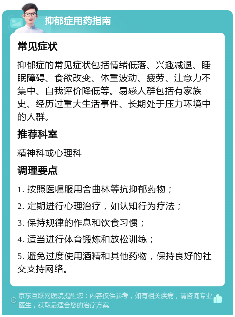 抑郁症用药指南 常见症状 抑郁症的常见症状包括情绪低落、兴趣减退、睡眠障碍、食欲改变、体重波动、疲劳、注意力不集中、自我评价降低等。易感人群包括有家族史、经历过重大生活事件、长期处于压力环境中的人群。 推荐科室 精神科或心理科 调理要点 1. 按照医嘱服用舍曲林等抗抑郁药物； 2. 定期进行心理治疗，如认知行为疗法； 3. 保持规律的作息和饮食习惯； 4. 适当进行体育锻炼和放松训练； 5. 避免过度使用酒精和其他药物，保持良好的社交支持网络。