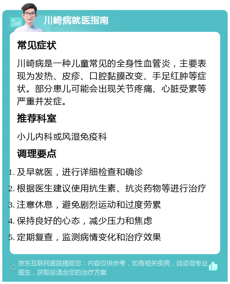 川崎病就医指南 常见症状 川崎病是一种儿童常见的全身性血管炎，主要表现为发热、皮疹、口腔黏膜改变、手足红肿等症状。部分患儿可能会出现关节疼痛、心脏受累等严重并发症。 推荐科室 小儿内科或风湿免疫科 调理要点 及早就医，进行详细检查和确诊 根据医生建议使用抗生素、抗炎药物等进行治疗 注意休息，避免剧烈运动和过度劳累 保持良好的心态，减少压力和焦虑 定期复查，监测病情变化和治疗效果