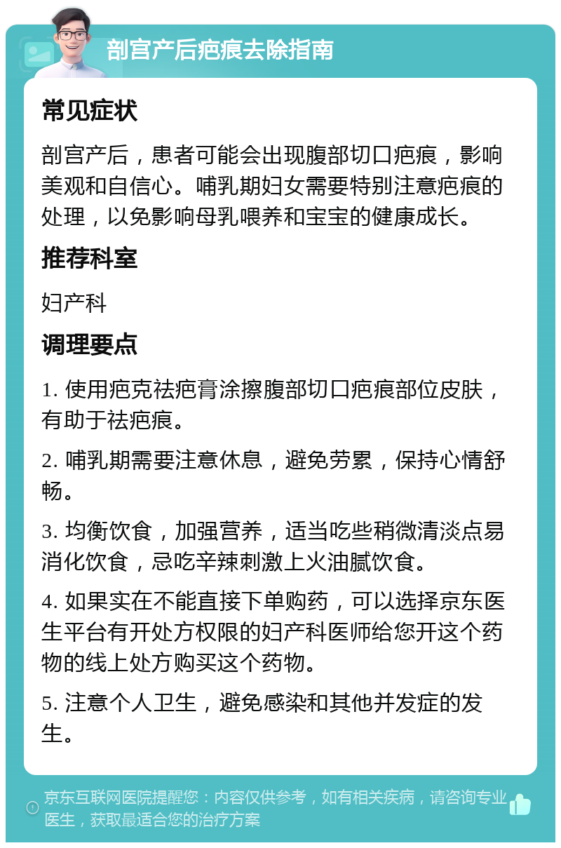 剖宫产后疤痕去除指南 常见症状 剖宫产后，患者可能会出现腹部切口疤痕，影响美观和自信心。哺乳期妇女需要特别注意疤痕的处理，以免影响母乳喂养和宝宝的健康成长。 推荐科室 妇产科 调理要点 1. 使用疤克祛疤膏涂擦腹部切口疤痕部位皮肤，有助于祛疤痕。 2. 哺乳期需要注意休息，避免劳累，保持心情舒畅。 3. 均衡饮食，加强营养，适当吃些稍微清淡点易消化饮食，忌吃辛辣刺激上火油腻饮食。 4. 如果实在不能直接下单购药，可以选择京东医生平台有开处方权限的妇产科医师给您开这个药物的线上处方购买这个药物。 5. 注意个人卫生，避免感染和其他并发症的发生。