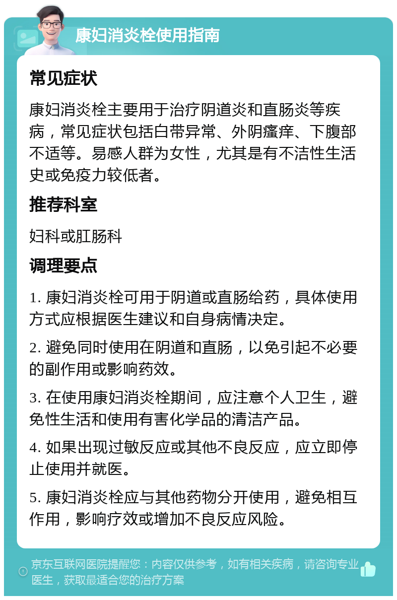 康妇消炎栓使用指南 常见症状 康妇消炎栓主要用于治疗阴道炎和直肠炎等疾病，常见症状包括白带异常、外阴瘙痒、下腹部不适等。易感人群为女性，尤其是有不洁性生活史或免疫力较低者。 推荐科室 妇科或肛肠科 调理要点 1. 康妇消炎栓可用于阴道或直肠给药，具体使用方式应根据医生建议和自身病情决定。 2. 避免同时使用在阴道和直肠，以免引起不必要的副作用或影响药效。 3. 在使用康妇消炎栓期间，应注意个人卫生，避免性生活和使用有害化学品的清洁产品。 4. 如果出现过敏反应或其他不良反应，应立即停止使用并就医。 5. 康妇消炎栓应与其他药物分开使用，避免相互作用，影响疗效或增加不良反应风险。