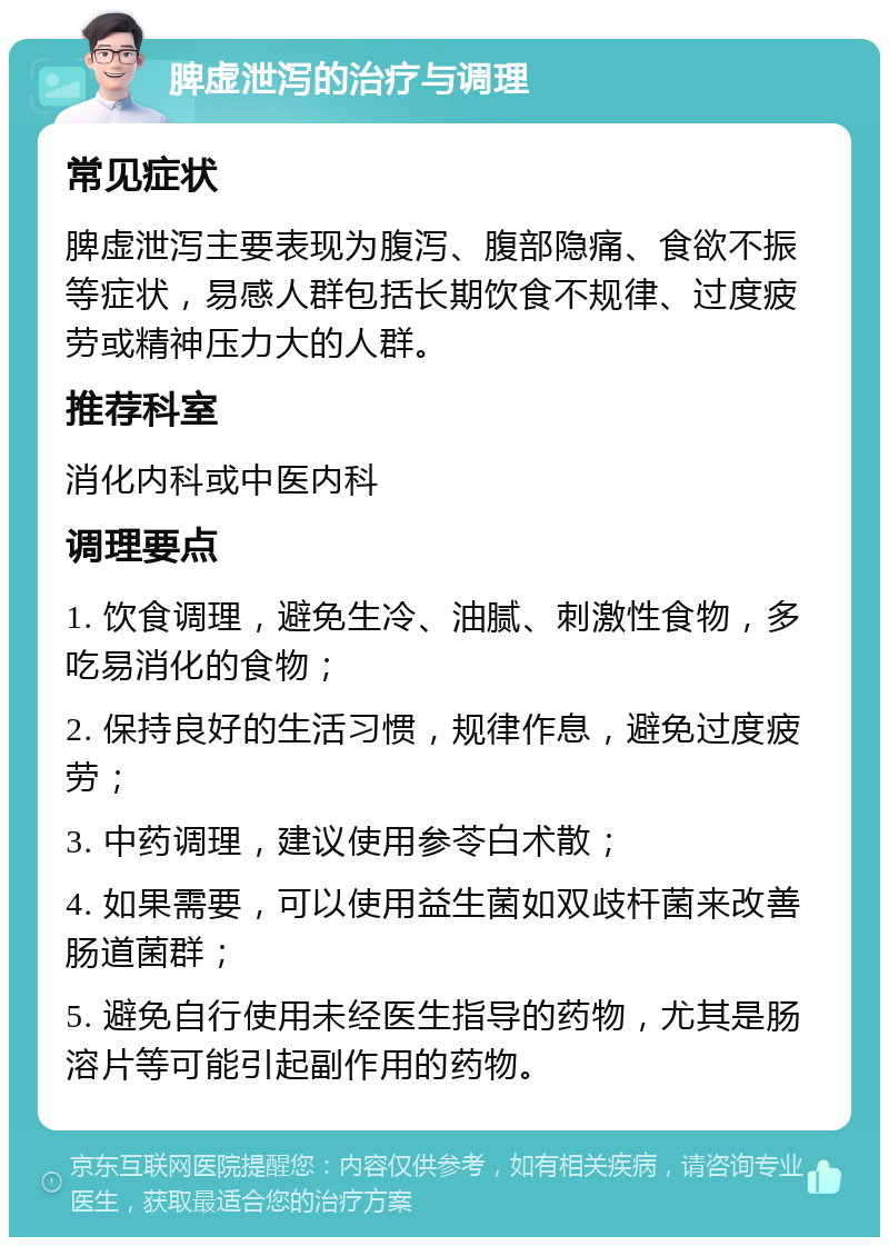 脾虚泄泻的治疗与调理 常见症状 脾虚泄泻主要表现为腹泻、腹部隐痛、食欲不振等症状，易感人群包括长期饮食不规律、过度疲劳或精神压力大的人群。 推荐科室 消化内科或中医内科 调理要点 1. 饮食调理，避免生冷、油腻、刺激性食物，多吃易消化的食物； 2. 保持良好的生活习惯，规律作息，避免过度疲劳； 3. 中药调理，建议使用参苓白术散； 4. 如果需要，可以使用益生菌如双歧杆菌来改善肠道菌群； 5. 避免自行使用未经医生指导的药物，尤其是肠溶片等可能引起副作用的药物。