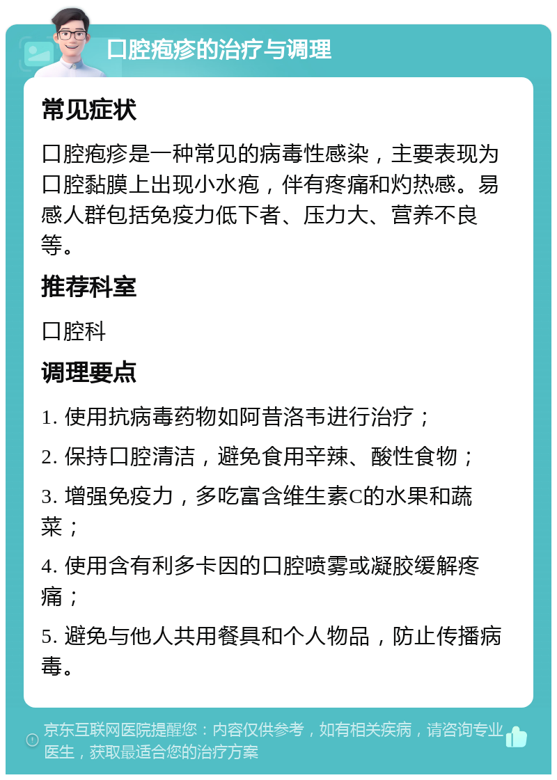 口腔疱疹的治疗与调理 常见症状 口腔疱疹是一种常见的病毒性感染，主要表现为口腔黏膜上出现小水疱，伴有疼痛和灼热感。易感人群包括免疫力低下者、压力大、营养不良等。 推荐科室 口腔科 调理要点 1. 使用抗病毒药物如阿昔洛韦进行治疗； 2. 保持口腔清洁，避免食用辛辣、酸性食物； 3. 增强免疫力，多吃富含维生素C的水果和蔬菜； 4. 使用含有利多卡因的口腔喷雾或凝胶缓解疼痛； 5. 避免与他人共用餐具和个人物品，防止传播病毒。